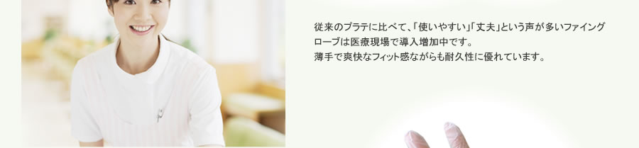 従来のプラテに比べて、「使いやすい」「丈夫」という声が多いファイングローブは医療現場で導入増加中です。
薄手で爽快なフィット感ながらも耐久性に優れています。